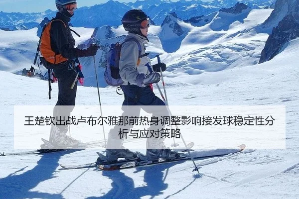 王楚钦出战卢布尔雅那前热身调整影响接发球稳定性分析与应对策略