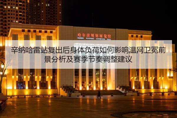 辛纳哈雷站复出后身体负荷如何影响温网卫冕前景分析及赛季节奏调整建议